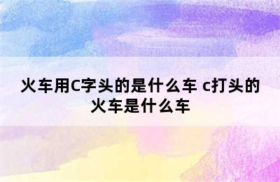 火车用C字头的是什么车 c打头的火车是什么车